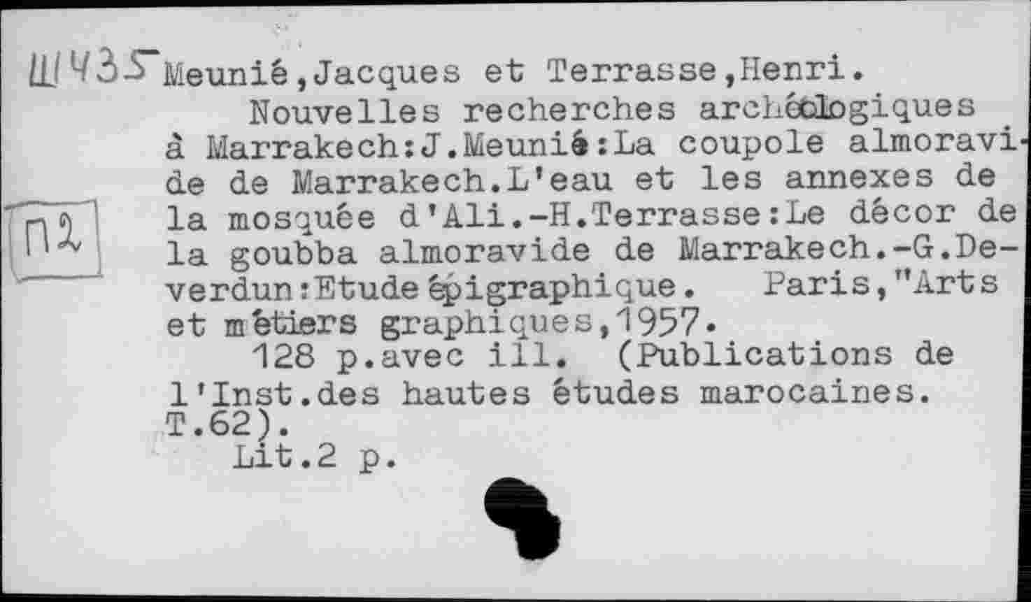 ﻿ÜJ43-S~Meunié,Jacques et Terrasse,Henri.
Nouvelles recherches archéologiques à Marrakech:J.Meunié:La coupole almoravi de de Marrakech.L’eau et les annexes de Z77 la mosquée d’Ali.-H.Terrasse : Le décor de I la goubba almoravide de Marrakech.-G.De-verdumEtude épigraphique. Paris, ’’Arts et métiers graphiques, 1957«
128 p.avec ill. (Publications de 1’Inst.des hautes études marocaines. T.62).
Lit.2 p.